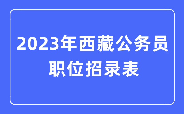 2023年西藏公務員職位招錄表,西藏公務員報考崗位表