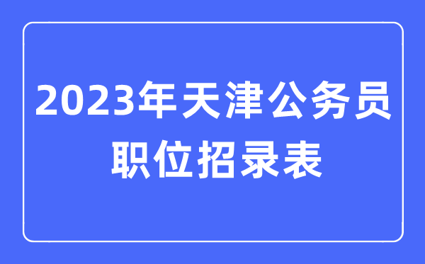 2023年天津公務(wù)員職位招錄表,天津公務(wù)員報考崗位表