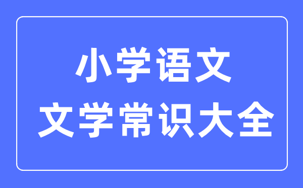 小學(xué)語(yǔ)文文學(xué)常識(shí)大全合集一覽表（必背）