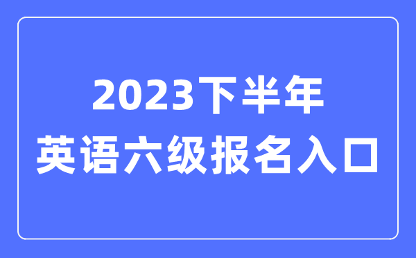 2023下半年英語六級報名官網(wǎng)入口（附CET6考試時間安排）