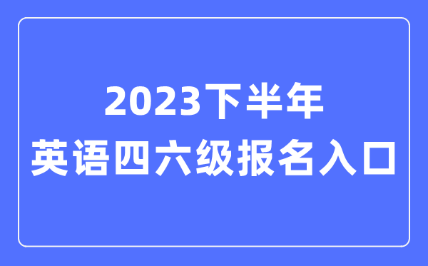 2023下半年英語四六級報名官網入口,四六級考試報名入口