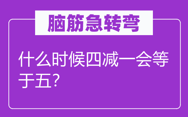 腦筋急轉彎：什么時候四減一會等于五？