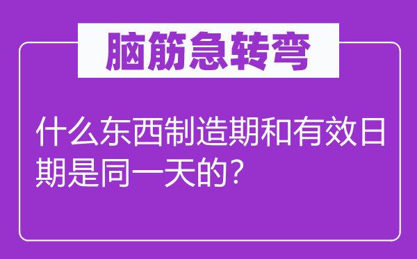 腦筋急轉(zhuǎn)彎：什么東西制造期和有效日期是同一天的？