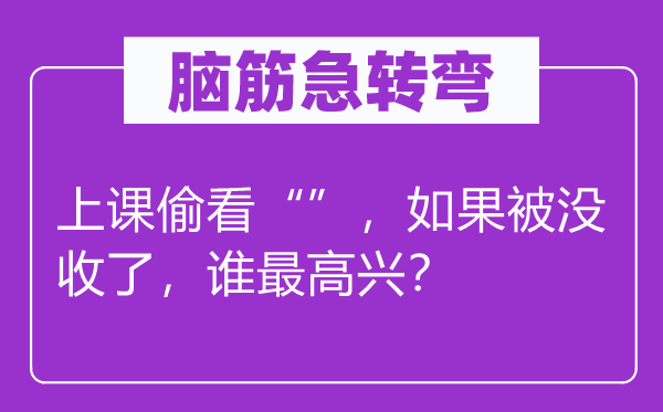 腦筋急轉彎：上課偷看“”，如果被沒收了，誰最高興？